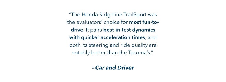 The Honda Ridgeline TrailSport was the evaluators’ choice for most fun-to-drive. It pairs best-in-test dynamics with quicker acceleration times, and both its steering and ride quality are notably better than the Tacoma’s. Car and Driver The Honda Ridgeline TrailSport was the evaluators’ choice for most fun-to-drive. It pairs best-in-test dynamics with quicker acceleration times, and both its steering and ride quality are notably better than the Tacoma’s. Car and Driver
